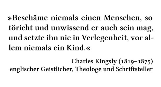 Beschäme niemals einen Menschen, so töricht und unwissend er auch sein mag, und setzte ihn nie in Verlegenheit, vor allem niemals ein Kind. - Charles Kingsly (1819-1875) - englischer Geistlicher, Theologe und Schriftsteller