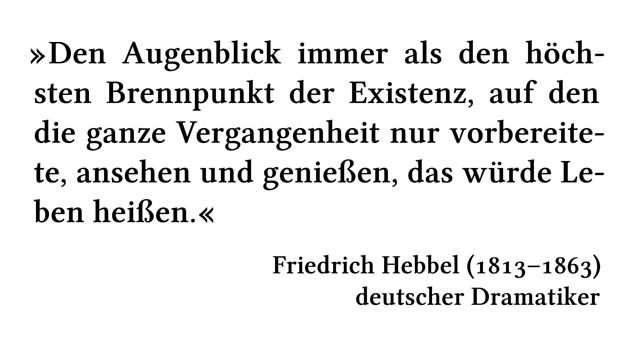 Den Augenblick immer als den höchsten Brennpunkt der Existenz, auf den die ganze Vergangenheit nur vorbereitete, ansehen und genießen, das würde Leben heißen. - Friedrich Hebbel (1813-1863) - deutscher Dramatiker